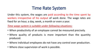 Time Rate System
Under this system, the wages are paid according to the time spent by
workers irrespective of his output of work done. The wage rates are
fixed for an hour, a day, week, a month or even a year.
Time wage system is suitable under following situations:
• When productivity of an employee cannot be measured precisely.
• Where quality of products is more important than the quantity
produced.
• Where individual employees do not have any control over production.
• Where close supervision of work is possible.
 