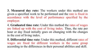 3. Measured day rate: The workers under this method are
given a specified work to be performed and the rate is fixed in
accordance with the level of performance specified by the
employer.
4. Graduated time rate: Under this method the rates of wages
are linked up with the cost of living index. Thus, the rate per
hour or day fixed initially goes on changing with the changes
in the cost of living index.
5. Differential time rate: Under this method, different rates of
wages are fixed for different workers in the same group
according to the differences in their personal abilities and skill.
 