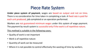 Piece Rate System
Under piece system of payment, wages are based on output and not on time.
There is no consideration for time taken in completing a task. A fixed rate is paid for
each unit produced, job completed or an operation performed.
Workers are not guaranteed minimum wages under this system of wage payment.
The payment by result system is successful only if the work is of repetitive nature.
This method is suitable in the following cases;
• Quality of work is not important
• Work is of repetitive nature
• Quantity of work can be measured
• Where it is not possible to control effectively the wasting of time by workers.
 