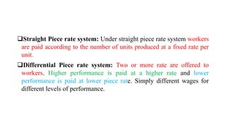 Straight Piece rate system: Under straight piece rate system workers
are paid according to the number of units produced at a fixed rate per
unit.
Differential Piece rate system: Two or more rate are offered to
workers. Higher performance is paid at a higher rate and lower
performance is paid at lower piece rate. Simply different wages for
different levels of performance.
 