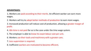 ADVANTAGES:
1. Workers are paid according to their merits. An efficient worker can earn more
wages.
2. Workers will try to adopt better methods of production to earn more wages.
3. Increased production will reduce cost of production, allowing a greater margin of
profit.
4. Idle time is not paid for as is the case under the time wage system.
5. The employer is able to know his exact labour cost per unit.
6. Workers use their tools and machinery with a greater care.
7. Less supervision is required.
8. Inefficient workers are motivated to become efficient.
 