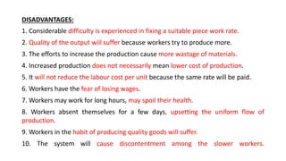 DISADVANTAGES:
1. Considerable difficulty is experienced in fixing a suitable piece work rate.
2. Quality of the output will suffer because workers try to produce more.
3. The efforts to increase the production cause more wastage of materials.
4. Increased production does not necessarily mean lower cost of production.
5. It will not reduce the labour cost per unit because the same rate will be paid.
6. Workers have the fear of losing wages.
7. Workers may work for long hours, may spoil their health.
8. Workers absent themselves for a few days, upsetting the uniform flow of
production.
9. Workers in the habit of producing quality goods will suffer.
10. The system will cause discontentment among the slower workers.
 