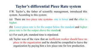 Taylor’s differential Piece Rate system
F.W. Taylor’s, the father of scientific management, introduced this
system. According to this system:
(a) There are two piece rate systems- one is lower and the other is
higher.
(b) Lower piece rate is for the output below the standard and higher
piece rate is for the output above the standard.
(c) For each job, standard time is stipulated.
(d) Taylor was of the view that an inefficient worker should have no
place in the organization and he should be compelled to leave the
organization by paying him a low piece rate for low production.
 