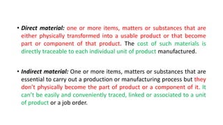 • Direct material: one or more items, matters or substances that are
either physically transformed into a usable product or that become
part or component of that product. The cost of such materials is
directly traceable to each individual unit of product manufactured.
• Indirect material: One or more items, matters or substances that are
essential to carry out a production or manufacturing process but they
don’t physically become the part of product or a component of it. It
can’t be easily and conveniently traced, linked or associated to a unit
of product or a job order.
 