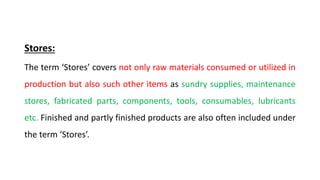 Stores:
The term ‘Stores’ covers not only raw materials consumed or utilized in
production but also such other items as sundry supplies, maintenance
stores, fabricated parts, components, tools, consumables, lubricants
etc. Finished and partly finished products are also often included under
the term ‘Stores’.
 
