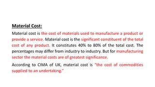 Material Cost:
Material cost is the cost of materials used to manufacture a product or
provide a service. Material cost is the significant constituent of the total
cost of any product. It constitutes 40% to 80% of the total cost. The
percentages may differ from industry to industry. But for manufacturing
sector the material costs are of greatest significance.
According to CIMA of UK, material cost is “the cost of commodities
supplied to an undertaking.”
 