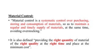 Material Control:
• “Material control is a systematic control over purchasing,
storing and consumption of materials, so as to maintain a
regular and timely supply of materials, at the same time,
avoiding overstocking.”
• It is also defined “providing the right quantity of material
of the right quality at the right time and place at the
minimum cost”.
 