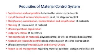 Requisites of Material Control System
• Coordination and cooperation between the various departments
• Use of standard forms and documents in all the stages of control
• Classification, coordination, standardization and simplification of materials
• Planning of requirement of material
• Efficient purchase organization
• Budgetary control of purchases
• Planned storage of materials, physical control as well as efficient book control
• Appropriate records to control issues and utilization of stores in production
• Efficient system of Internal Audit and Internal Checks
• Report to the management regarding material purchase, storage and utilization
 
