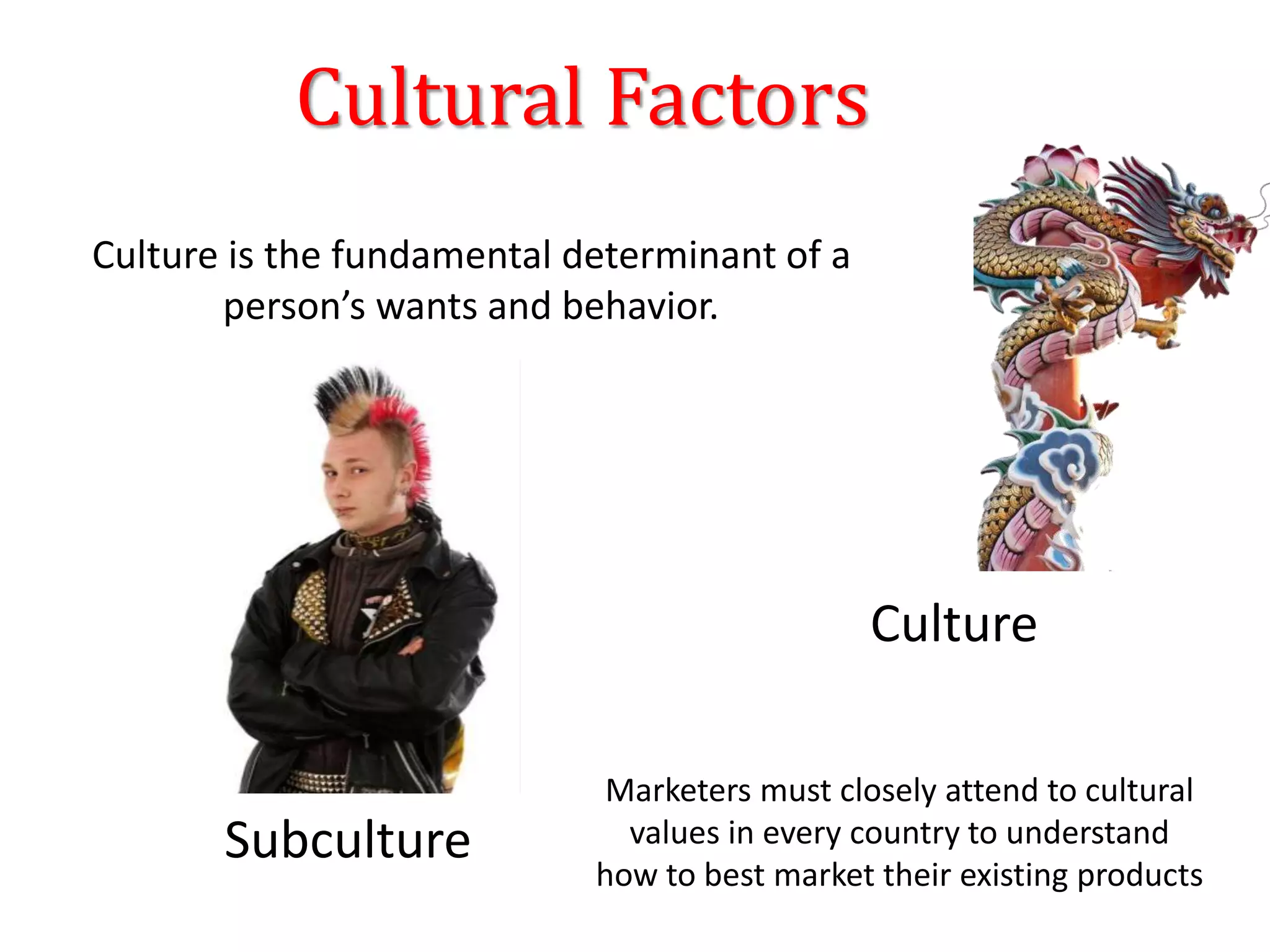 Cultural Factors
Culture
Subculture
Culture is the fundamental determinant of a
person’s wants and behavior.
Marketers must closely attend to cultural
values in every country to understand
how to best market their existing products
 