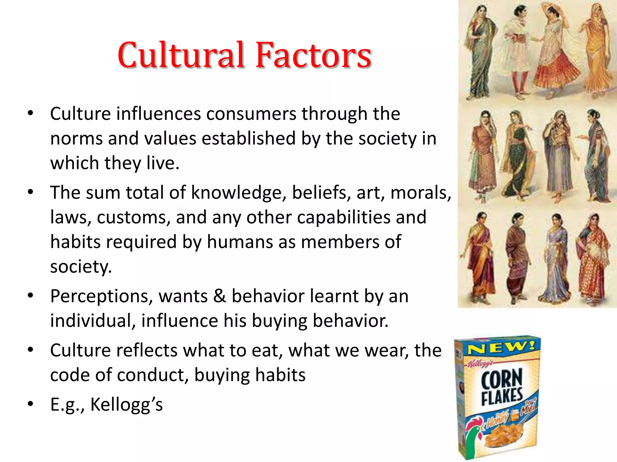 Cultural Factors
• Culture influences consumers through the
norms and values established by the society in
which they live.
• The sum total of knowledge, beliefs, art, morals,
laws, customs, and any other capabilities and
habits required by humans as members of
society.
• Perceptions, wants & behavior learnt by an
individual, influence his buying behavior.
• Culture reflects what to eat, what we wear, the
code of conduct, buying habits
• E.g., Kellogg’s
 