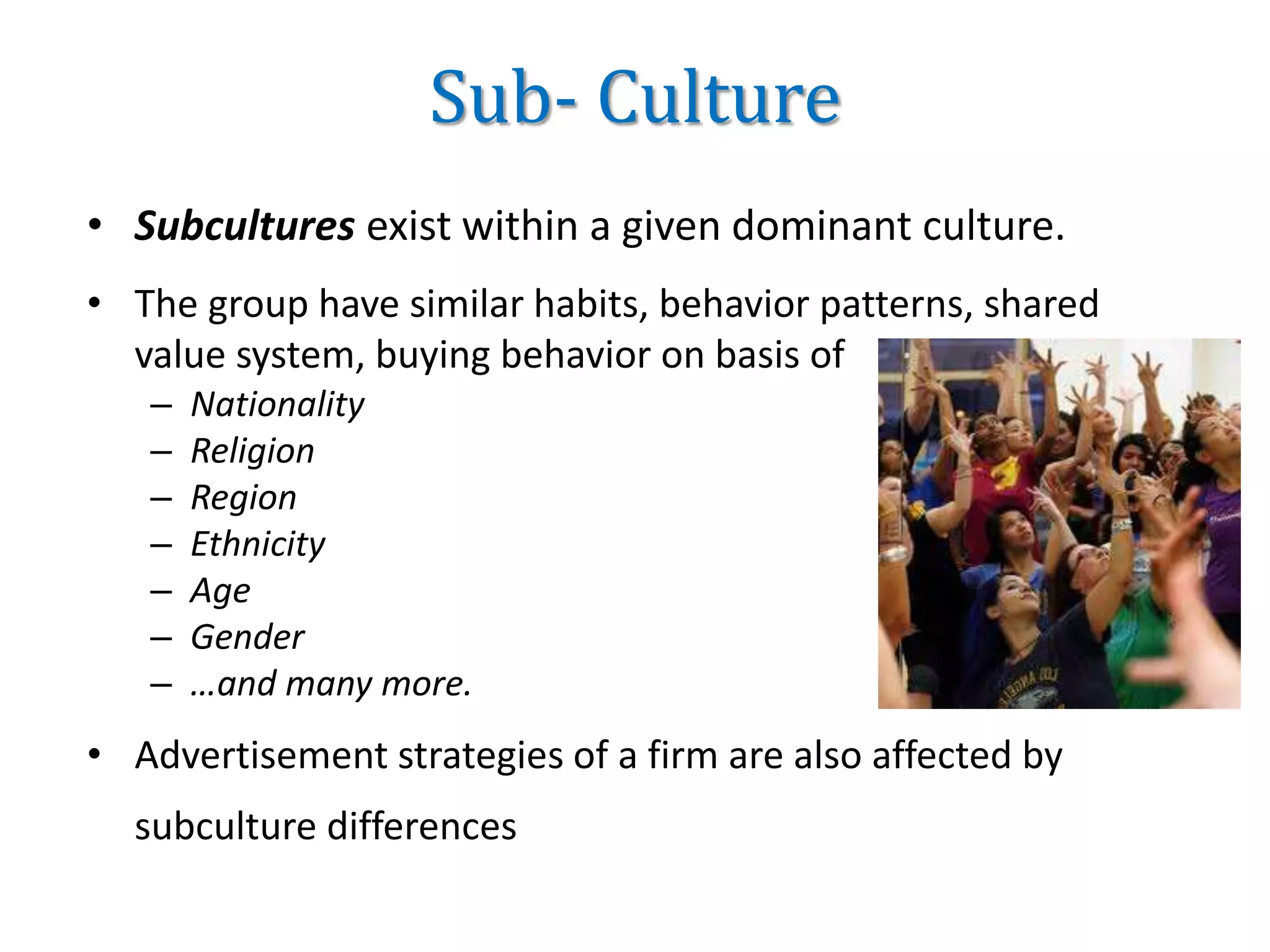 Sub- Culture
• Subcultures exist within a given dominant culture.
• The group have similar habits, behavior patterns, shared
value system, buying behavior on basis of
– Nationality
– Religion
– Region
– Ethnicity
– Age
– Gender
– …and many more.
• Advertisement strategies of a firm are also affected by
subculture differences
 
