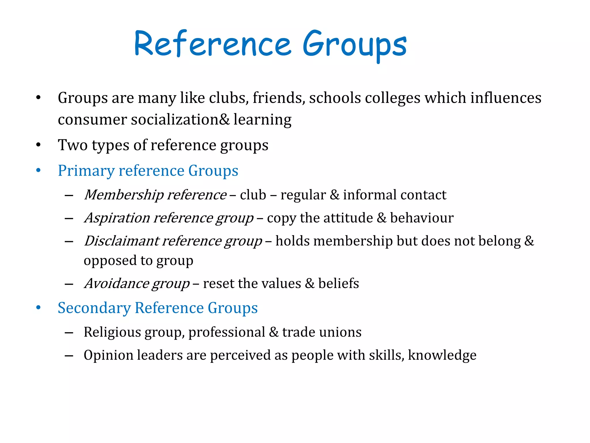 Reference Groups
• Groups are many like clubs, friends, schools colleges which influences
consumer socialization& learning
• Two types of reference groups
• Primary reference Groups
– Membership reference – club – regular & informal contact
– Aspiration reference group – copy the attitude & behaviour
– Disclaimant reference group – holds membership but does not belong &
opposed to group
– Avoidance group – reset the values & beliefs
• Secondary Reference Groups
– Religious group, professional & trade unions
– Opinion leaders are perceived as people with skills, knowledge
 