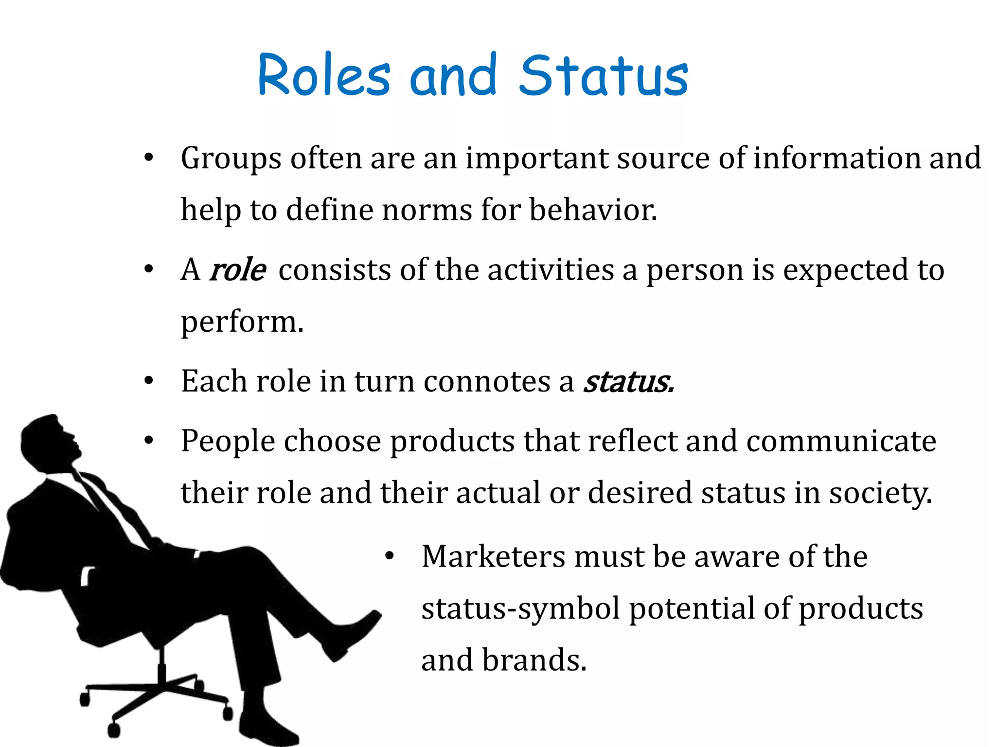 Roles and Status
• Groups often are an important source of information and
help to define norms for behavior.
• A role consists of the activities a person is expected to
perform.
• Each role in turn connotes a status.
• People choose products that reflect and communicate
their role and their actual or desired status in society.
• Marketers must be aware of the
status-symbol potential of products
and brands.
 