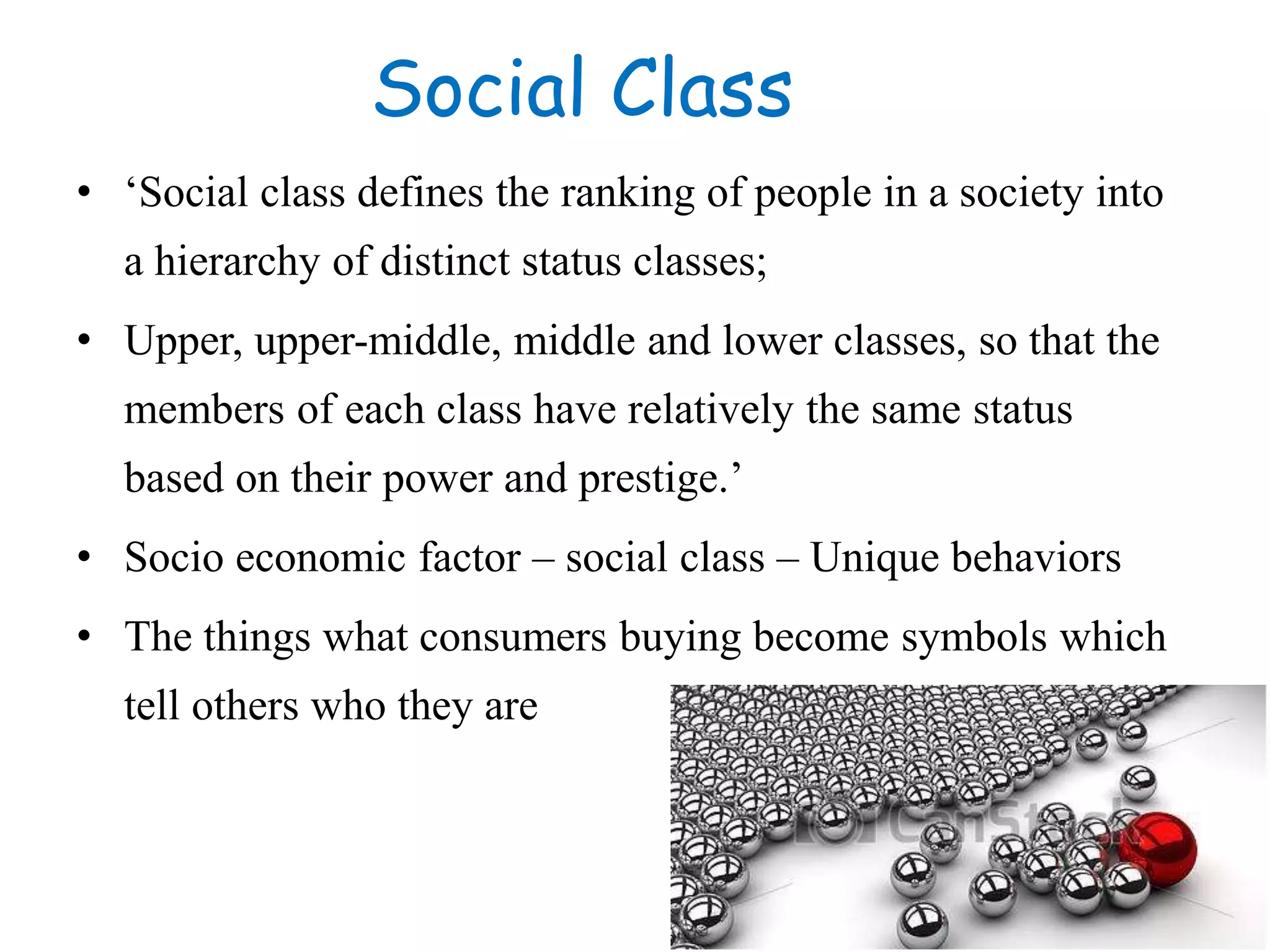 Social Class
• ‘Social class defines the ranking of people in a society into
a hierarchy of distinct status classes;
• Upper, upper-middle, middle and lower classes, so that the
members of each class have relatively the same status
based on their power and prestige.’
• Socio economic factor – social class – Unique behaviors
• The things what consumers buying become symbols which
tell others who they are
 