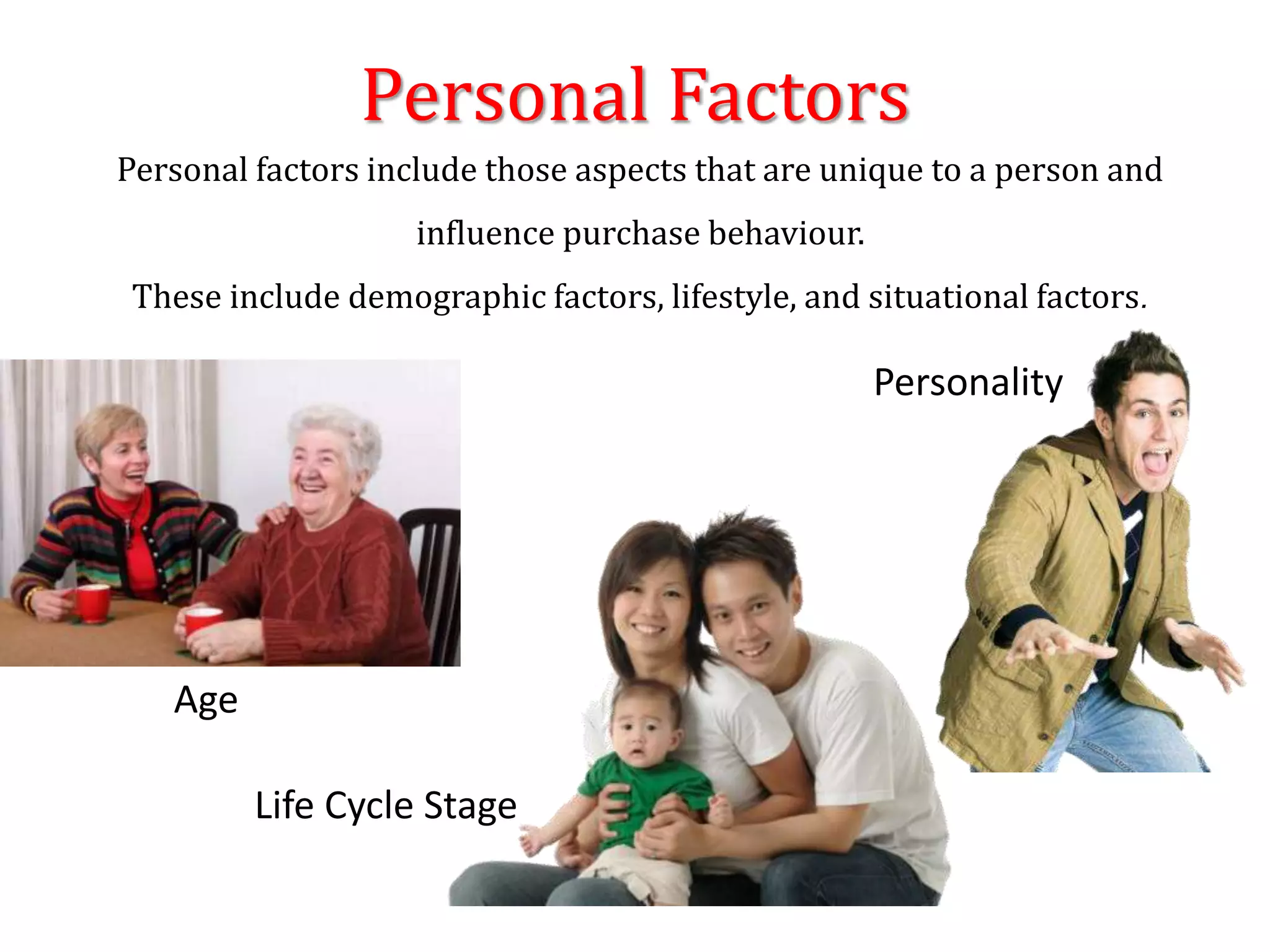 Personal Factors
Age
Life Cycle Stage
Personality
Personal factors include those aspects that are unique to a person and
influence purchase behaviour.
These include demographic factors, lifestyle, and situational factors.
 