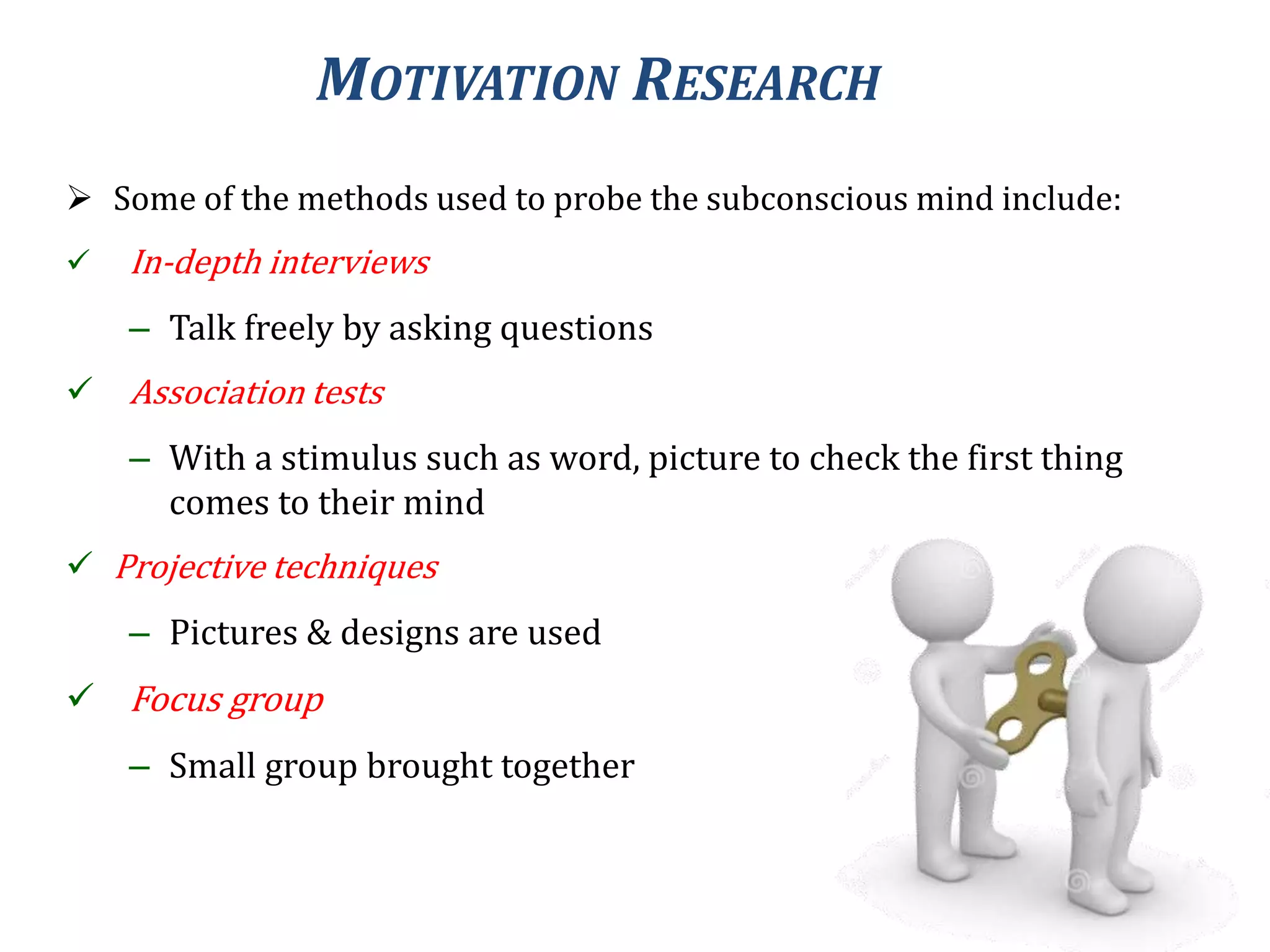MOTIVATION RESEARCH
 Some of the methods used to probe the subconscious mind include:
 In-depth interviews
– Talk freely by asking questions
 Association tests
– With a stimulus such as word, picture to check the first thing
comes to their mind
 Projective techniques
– Pictures & designs are used
 Focus group
– Small group brought together
 