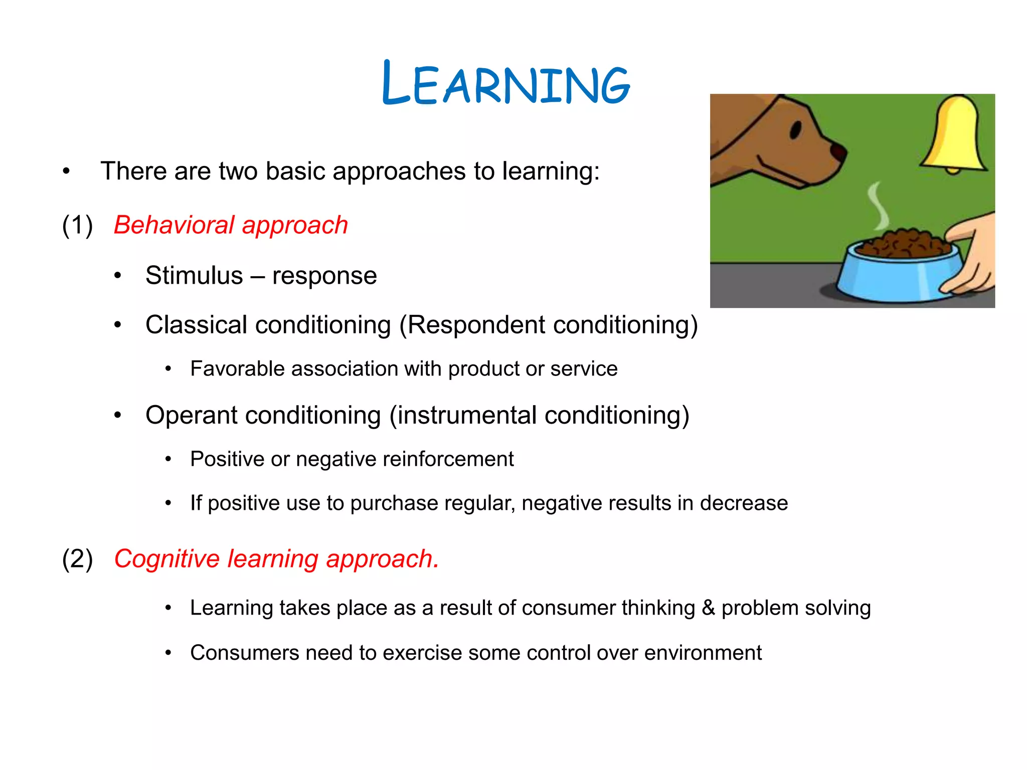 LEARNING
• There are two basic approaches to learning:
(1) Behavioral approach
• Stimulus – response
• Classical conditioning (Respondent conditioning)
• Favorable association with product or service
• Operant conditioning (instrumental conditioning)
• Positive or negative reinforcement
• If positive use to purchase regular, negative results in decrease
(2) Cognitive learning approach.
• Learning takes place as a result of consumer thinking & problem solving
• Consumers need to exercise some control over environment
 