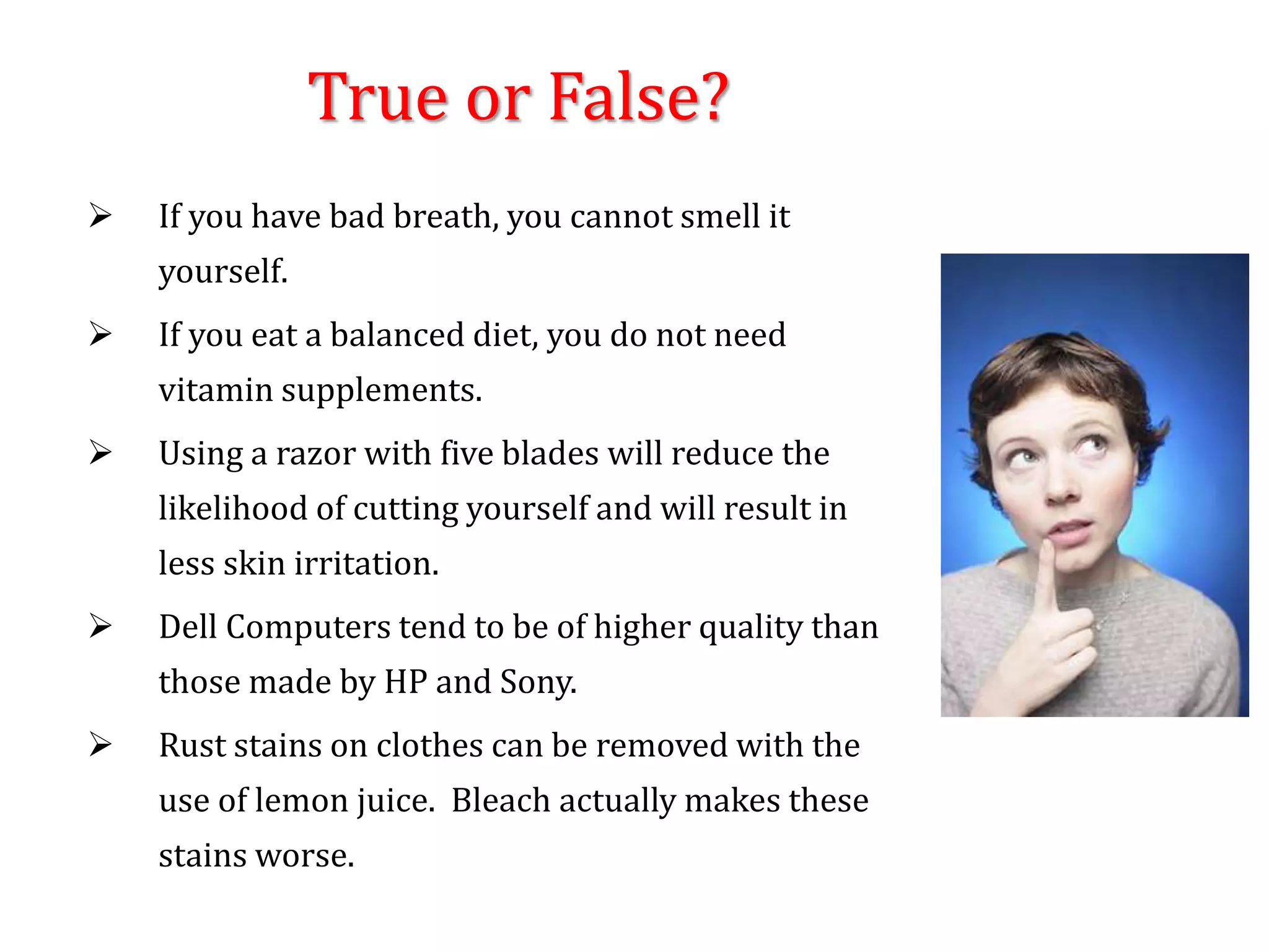 True or False?
 If you have bad breath, you cannot smell it
yourself.
 If you eat a balanced diet, you do not need
vitamin supplements.
 Using a razor with five blades will reduce the
likelihood of cutting yourself and will result in
less skin irritation.
 Dell Computers tend to be of higher quality than
those made by HP and Sony.
 Rust stains on clothes can be removed with the
use of lemon juice. Bleach actually makes these
stains worse.
 