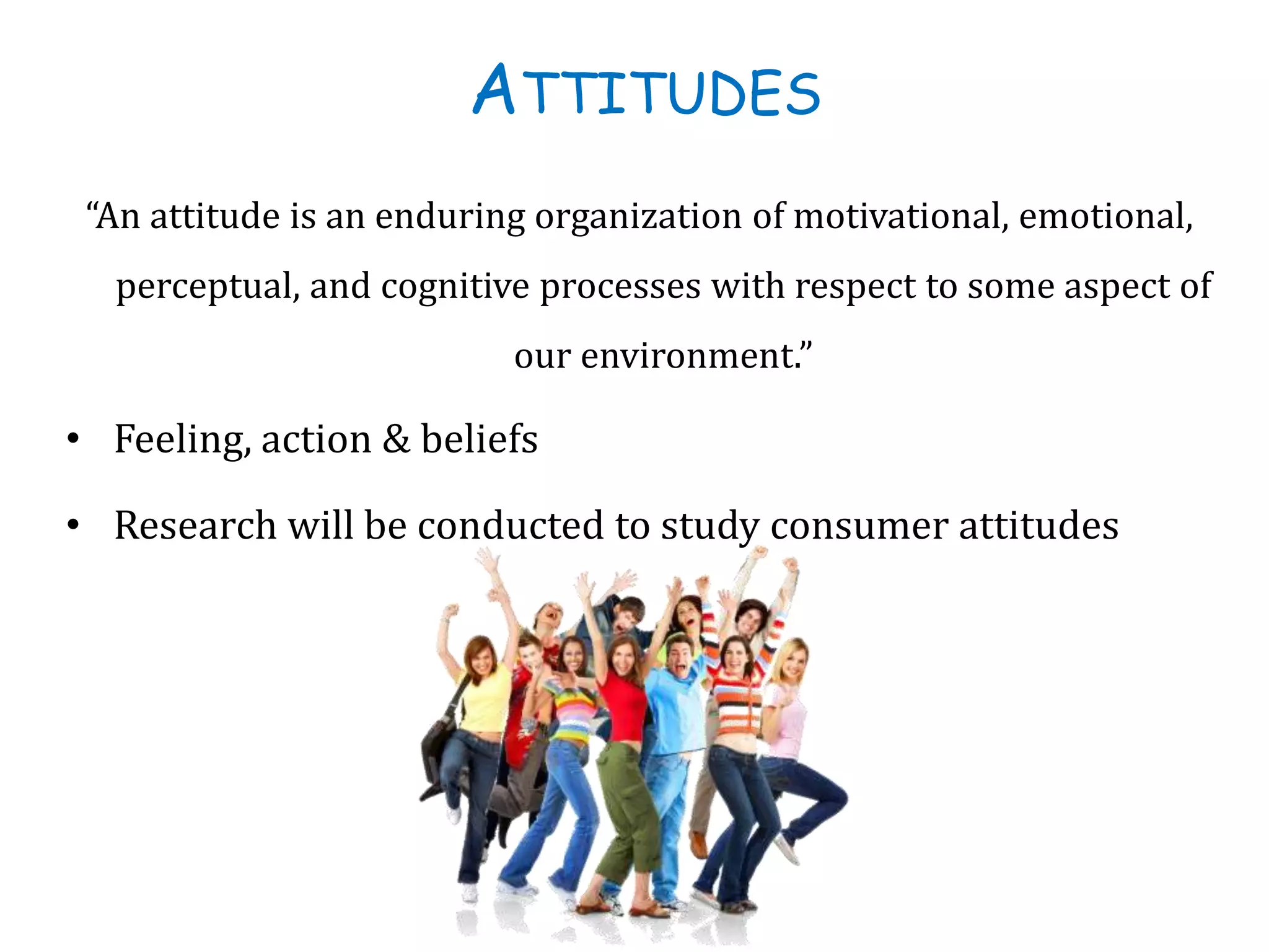 ATTITUDES
“An attitude is an enduring organization of motivational, emotional,
perceptual, and cognitive processes with respect to some aspect of
our environment.”
• Feeling, action & beliefs
• Research will be conducted to study consumer attitudes
 