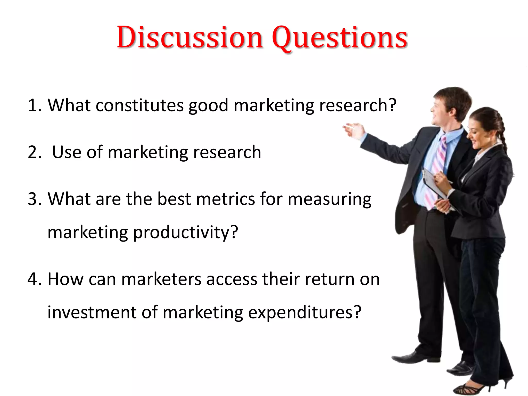 Discussion Questions
1. What constitutes good marketing research?
2. Use of marketing research
3. What are the best metrics for measuring
marketing productivity?
4. How can marketers access their return on
investment of marketing expenditures?
 