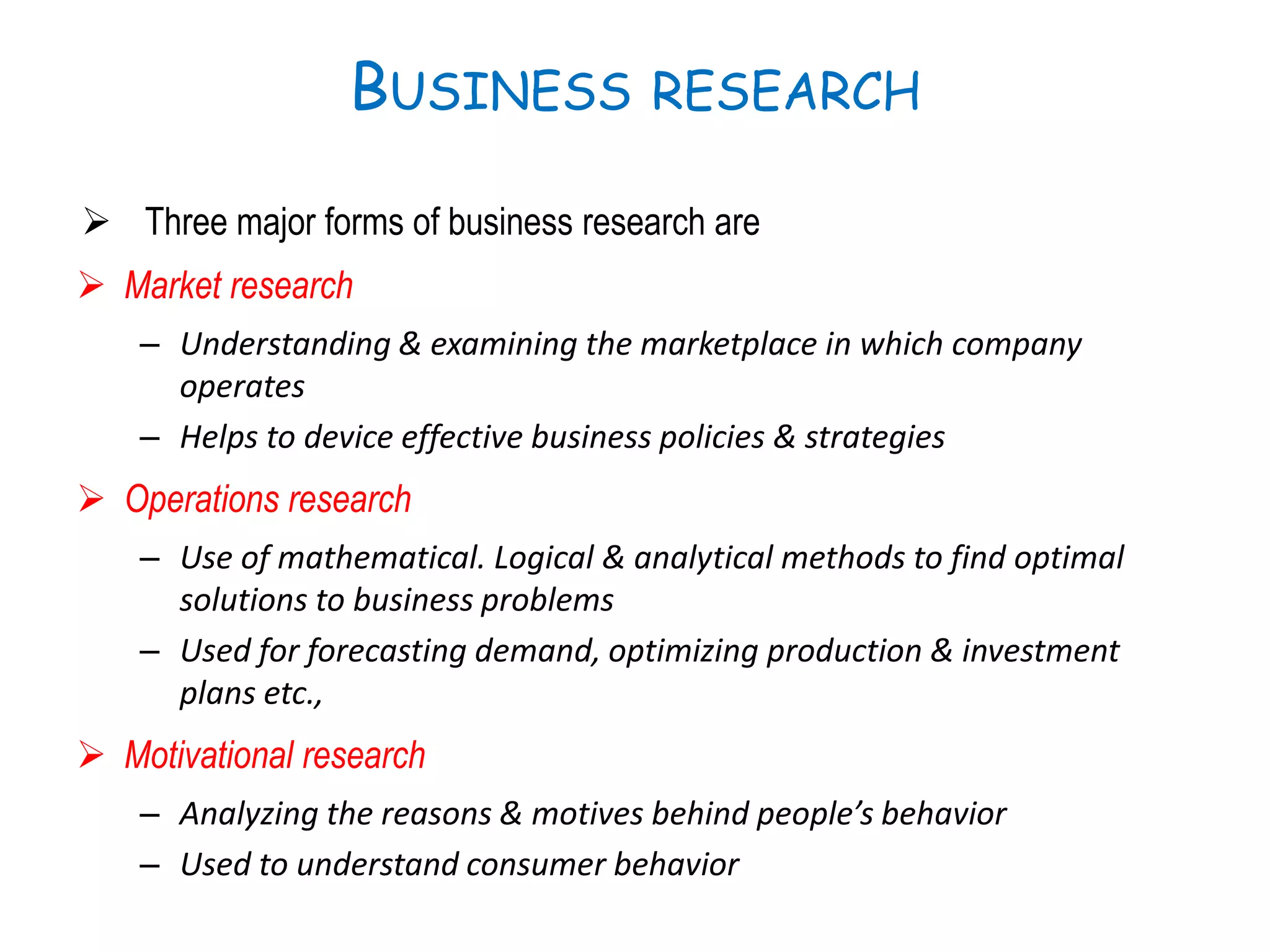 BUSINESS RESEARCH
 Three major forms of business research are
 Market research
– Understanding & examining the marketplace in which company
operates
– Helps to device effective business policies & strategies
 Operations research
– Use of mathematical. Logical & analytical methods to find optimal
solutions to business problems
– Used for forecasting demand, optimizing production & investment
plans etc.,
 Motivational research
– Analyzing the reasons & motives behind people’s behavior
– Used to understand consumer behavior
 