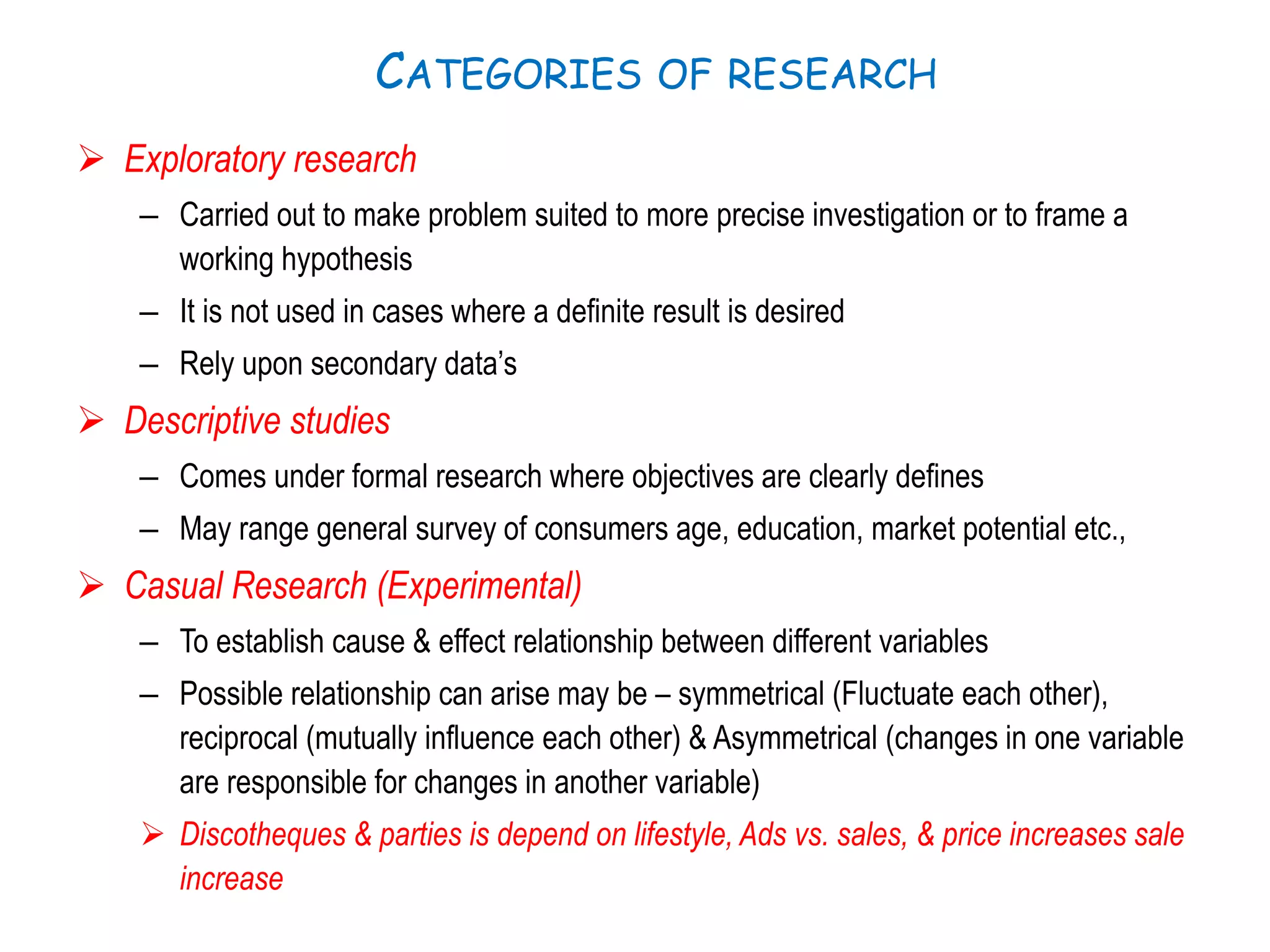 CATEGORIES OF RESEARCH
 Exploratory research
– Carried out to make problem suited to more precise investigation or to frame a
working hypothesis
– It is not used in cases where a definite result is desired
– Rely upon secondary data’s
 Descriptive studies
– Comes under formal research where objectives are clearly defines
– May range general survey of consumers age, education, market potential etc.,
 Casual Research (Experimental)
– To establish cause & effect relationship between different variables
– Possible relationship can arise may be – symmetrical (Fluctuate each other),
reciprocal (mutually influence each other) & Asymmetrical (changes in one variable
are responsible for changes in another variable)
 Discotheques & parties is depend on lifestyle, Ads vs. sales, & price increases sale
increase
 