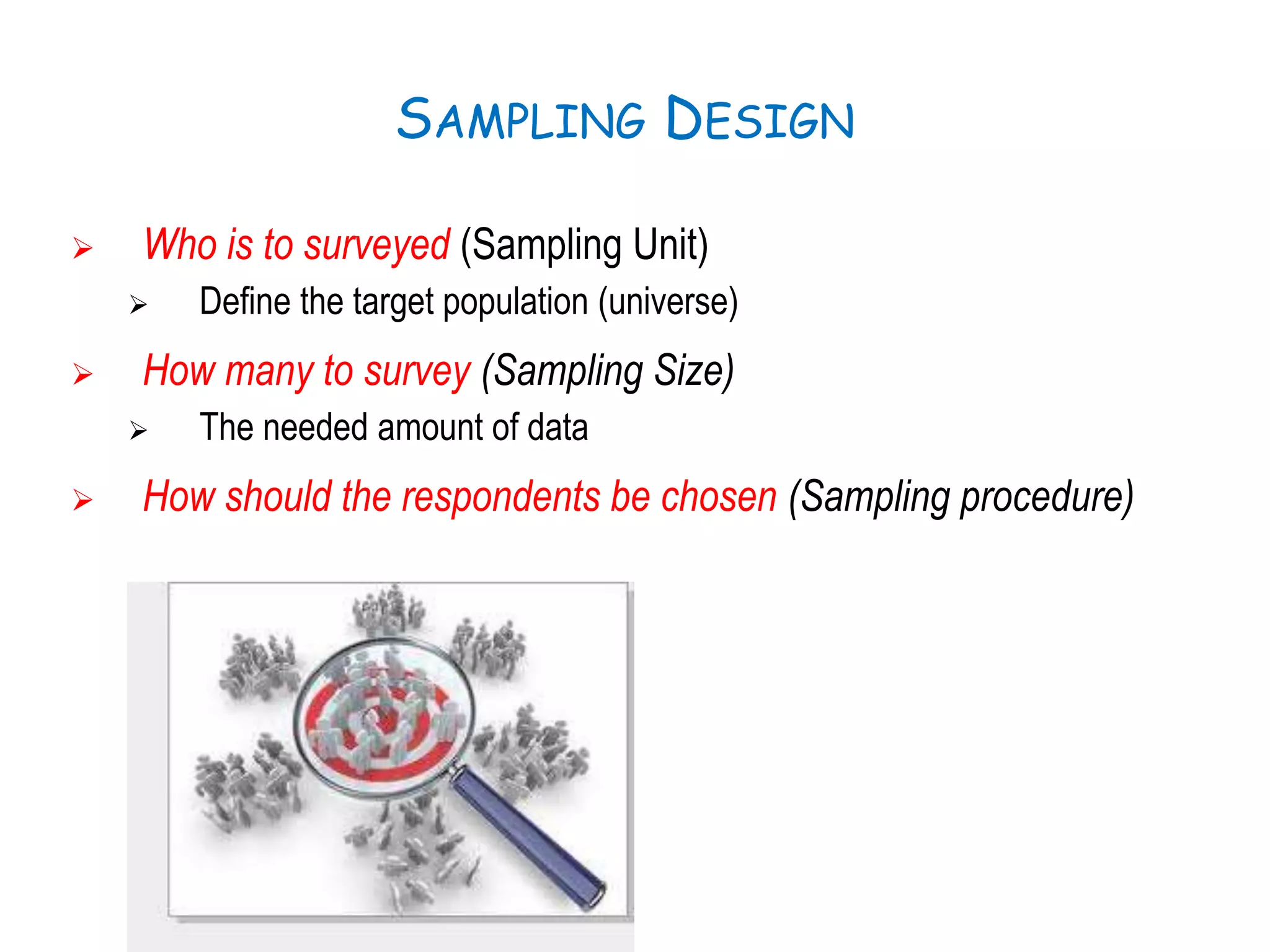 SAMPLING DESIGN
 Who is to surveyed (Sampling Unit)
 Define the target population (universe)
 How many to survey (Sampling Size)
 The needed amount of data
 How should the respondents be chosen (Sampling procedure)
 