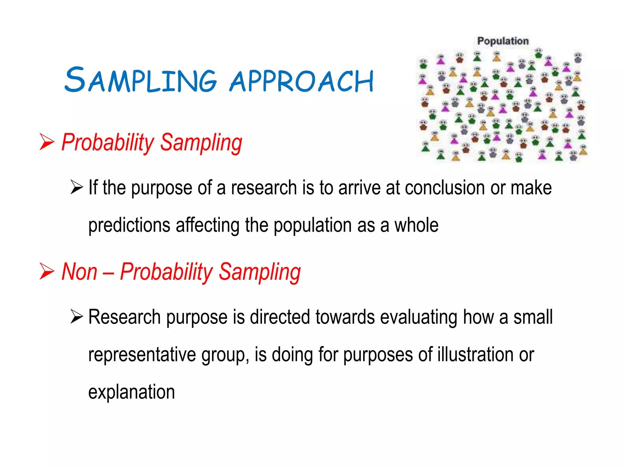 SAMPLING APPROACH
 Probability Sampling
If the purpose of a research is to arrive at conclusion or make
predictions affecting the population as a whole
 Non – Probability Sampling
Research purpose is directed towards evaluating how a small
representative group, is doing for purposes of illustration or
explanation
 