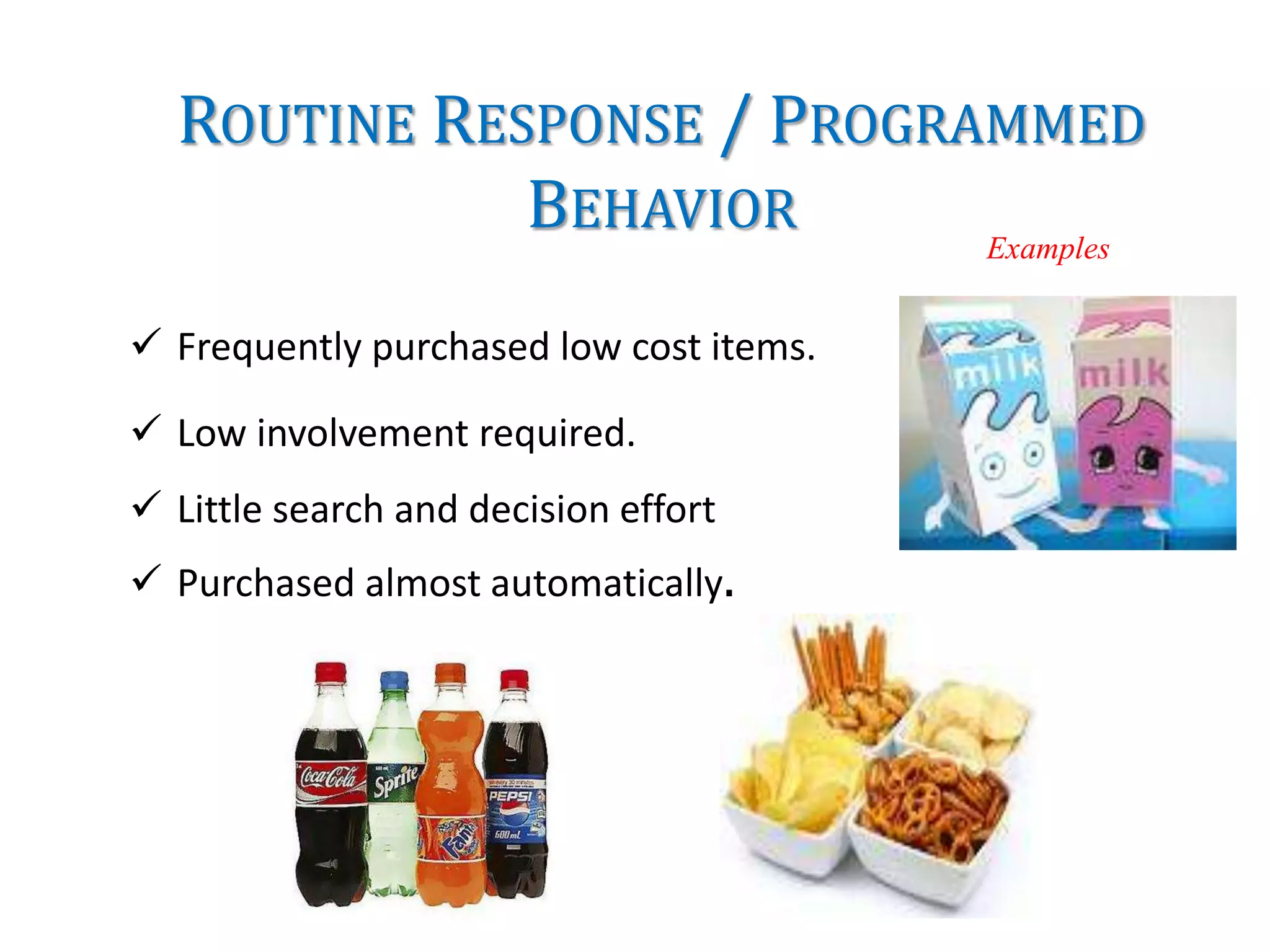 ROUTINE RESPONSE / PROGRAMMED
BEHAVIOR
 Frequently purchased low cost items.
 Low involvement required.
 Little search and decision effort
 Purchased almost automatically.
Examples
 