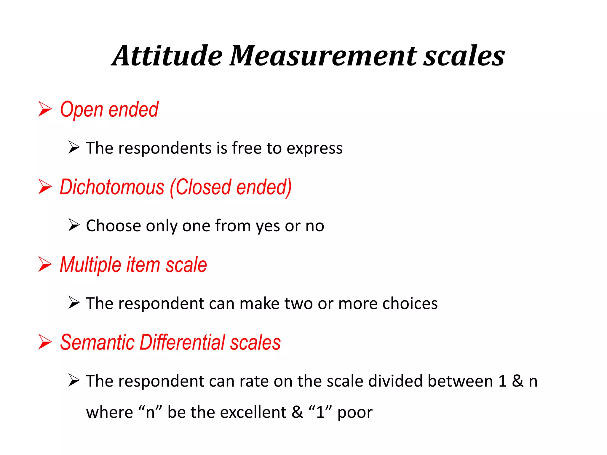 Attitude Measurement scales
 Open ended
 The respondents is free to express
 Dichotomous (Closed ended)
 Choose only one from yes or no
 Multiple item scale
 The respondent can make two or more choices
 Semantic Differential scales
 The respondent can rate on the scale divided between 1 & n
where “n” be the excellent & “1” poor
 
