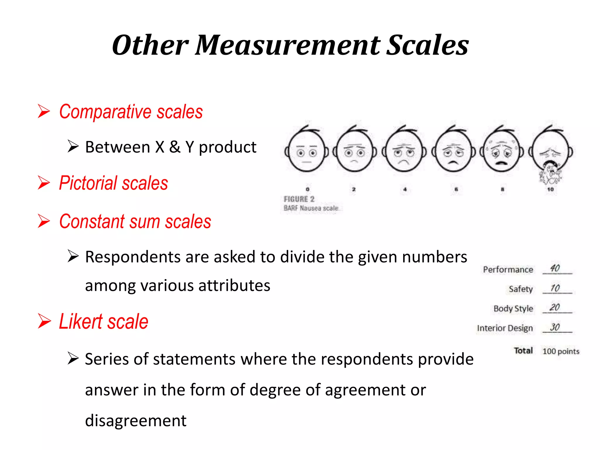 Other Measurement Scales
 Comparative scales
 Between X & Y product
 Pictorial scales
 Constant sum scales
 Respondents are asked to divide the given numbers
among various attributes
 Likert scale
 Series of statements where the respondents provide
answer in the form of degree of agreement or
disagreement
 