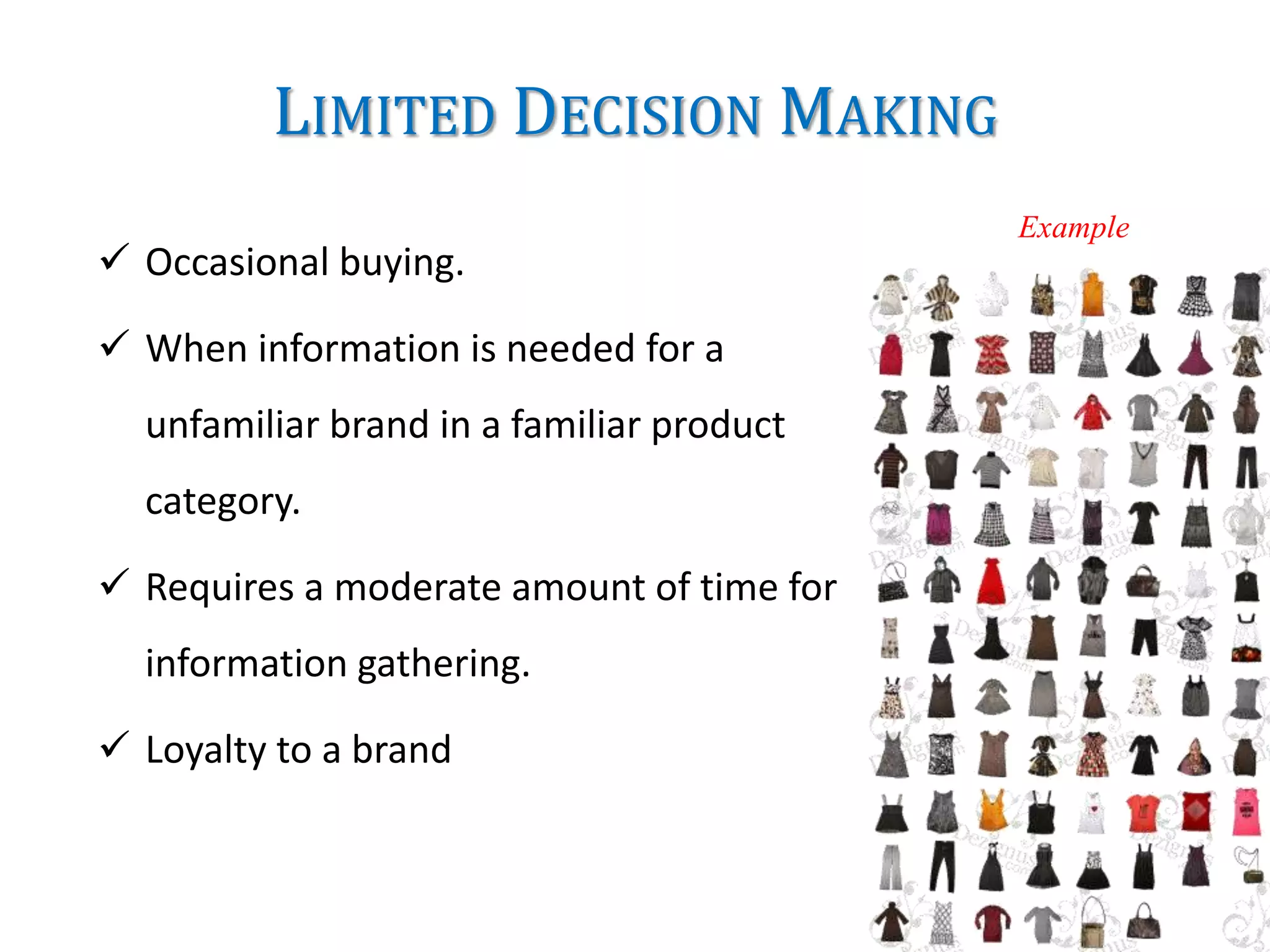 LIMITED DECISION MAKING
 Occasional buying.
 When information is needed for a
unfamiliar brand in a familiar product
category.
 Requires a moderate amount of time for
information gathering.
 Loyalty to a brand
Example
 