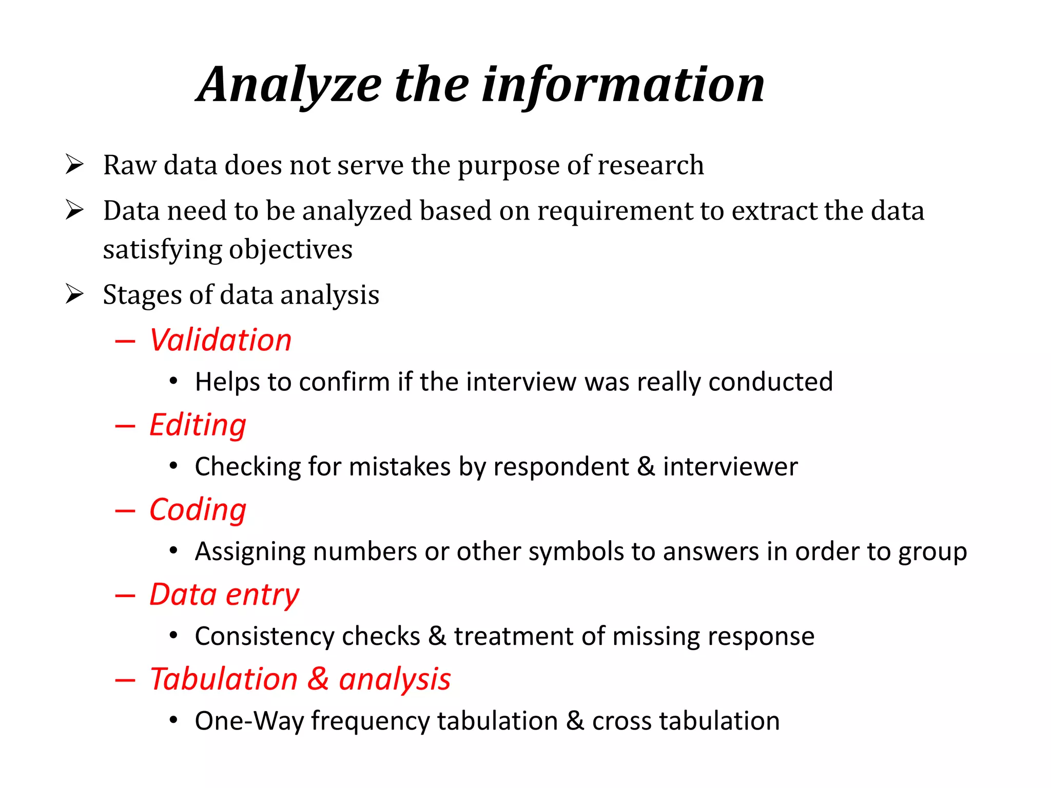 Analyze the information
 Raw data does not serve the purpose of research
 Data need to be analyzed based on requirement to extract the data
satisfying objectives
 Stages of data analysis
– Validation
• Helps to confirm if the interview was really conducted
– Editing
• Checking for mistakes by respondent & interviewer
– Coding
• Assigning numbers or other symbols to answers in order to group
– Data entry
• Consistency checks & treatment of missing response
– Tabulation & analysis
• One-Way frequency tabulation & cross tabulation
 