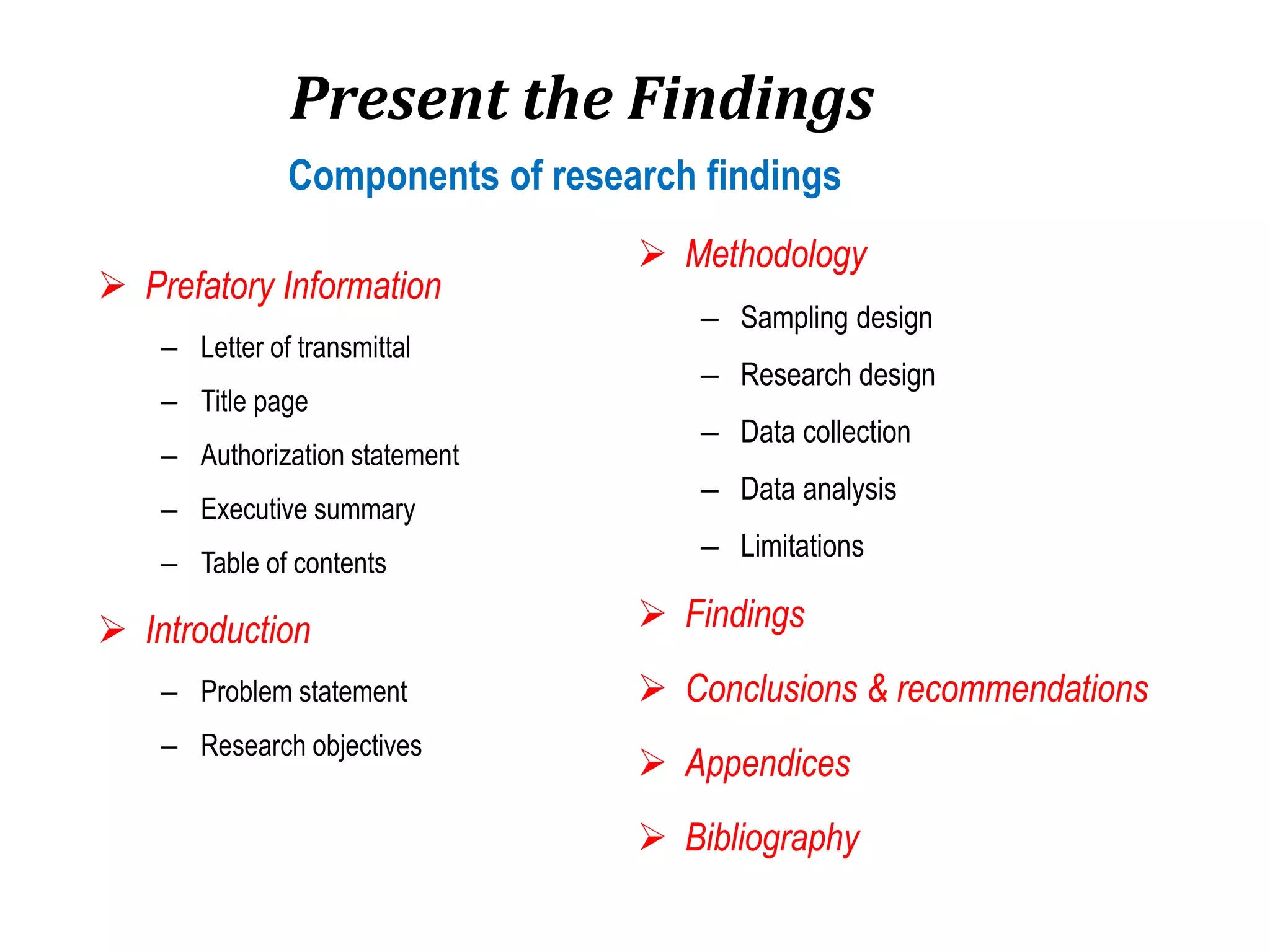 Present the Findings
 Prefatory Information
– Letter of transmittal
– Title page
– Authorization statement
– Executive summary
– Table of contents
 Introduction
– Problem statement
– Research objectives
 Methodology
– Sampling design
– Research design
– Data collection
– Data analysis
– Limitations
 Findings
 Conclusions & recommendations
 Appendices
 Bibliography
Components of research findings
 