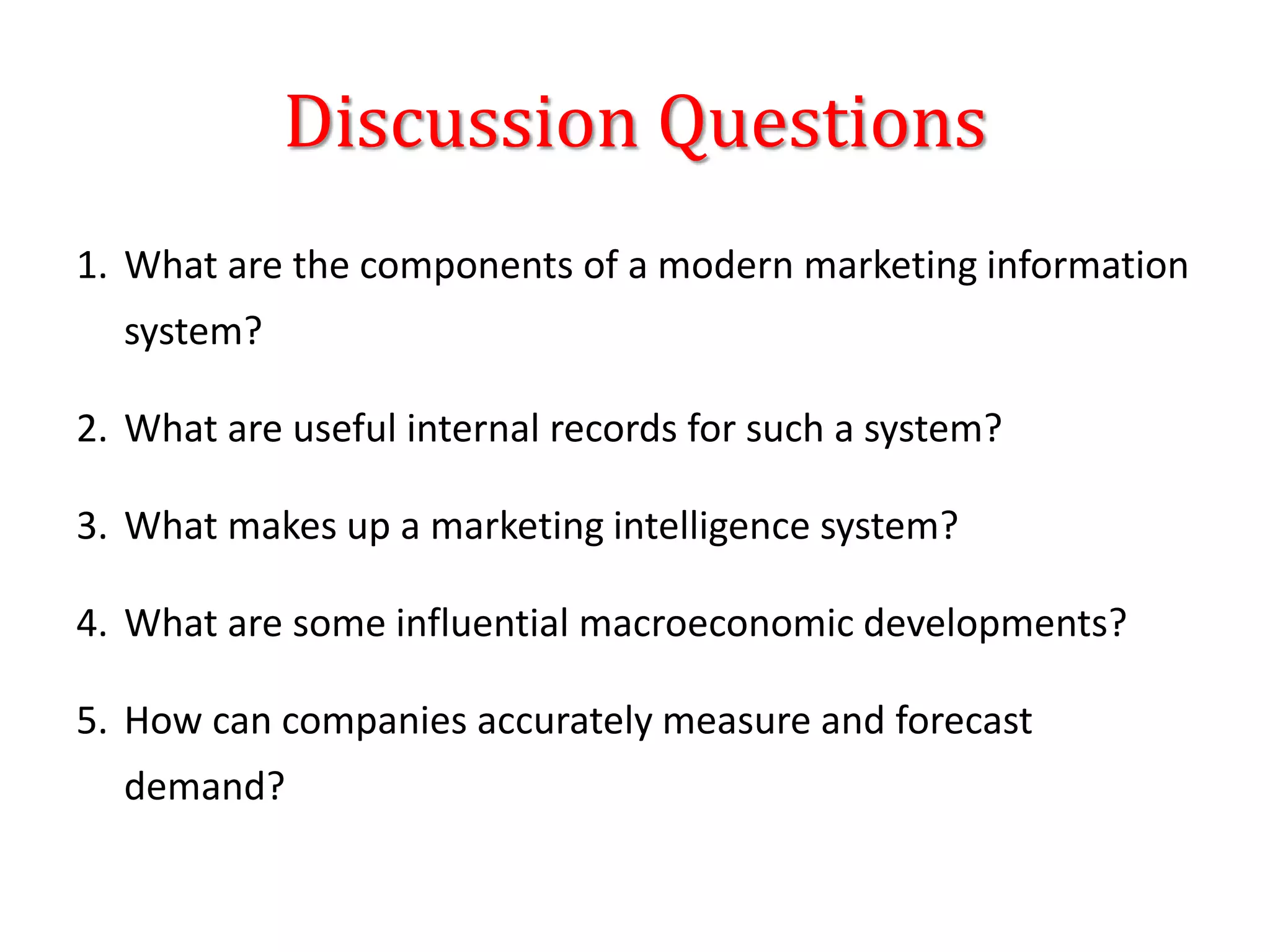 Discussion Questions
1. What are the components of a modern marketing information
system?
2. What are useful internal records for such a system?
3. What makes up a marketing intelligence system?
4. What are some influential macroeconomic developments?
5. How can companies accurately measure and forecast
demand?
 
