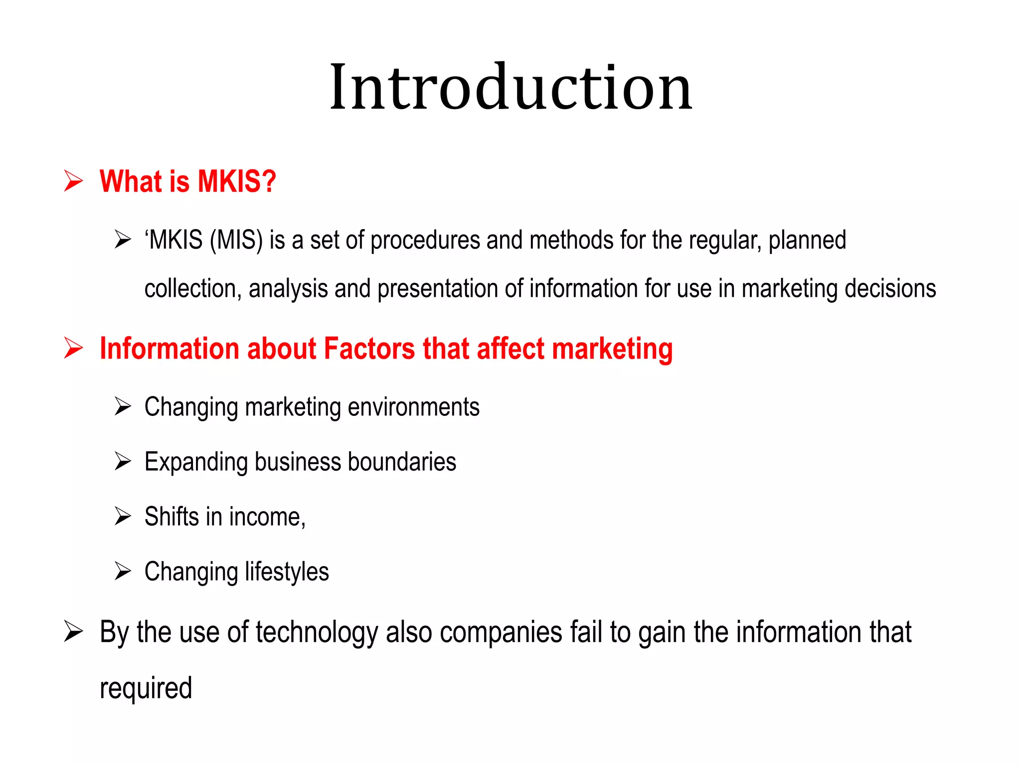Introduction
 What is MKIS?
 ‘MKIS (MIS) is a set of procedures and methods for the regular, planned
collection, analysis and presentation of information for use in marketing decisions
 Information about Factors that affect marketing
 Changing marketing environments
 Expanding business boundaries
 Shifts in income,
 Changing lifestyles
 By the use of technology also companies fail to gain the information that
required
 