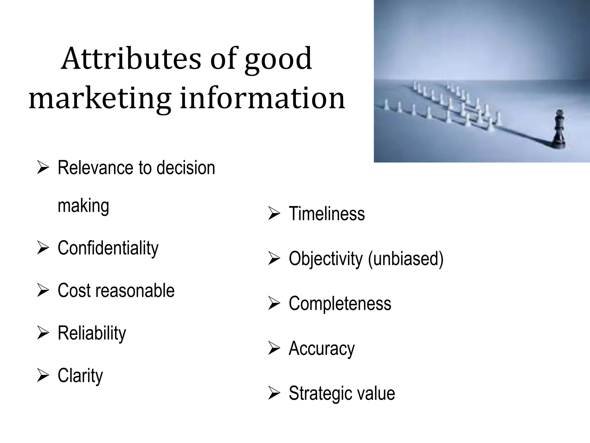 Attributes of good
marketing information
 Relevance to decision
making
 Confidentiality
 Cost reasonable
 Reliability
 Clarity
 Timeliness
 Objectivity (unbiased)
 Completeness
 Accuracy
 Strategic value
 