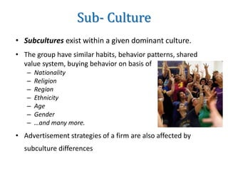 Sub- Culture
• Subcultures exist within a given dominant culture.
• The group have similar habits, behavior patterns, shared
value system, buying behavior on basis of
– Nationality
– Religion
– Region
– Ethnicity
– Age
– Gender
– …and many more.
• Advertisement strategies of a firm are also affected by
subculture differences
 