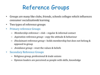 Reference Groups
• Groups are many like clubs, friends, schools colleges which influences
consumer socialization& learning
• Two types of reference groups
• Primary reference Groups
– Membership reference – club – regular & informal contact
– Aspiration reference group – copy the attitude & behaviour
– Disclaimant reference group – holds membership but does not belong &
opposed to group
– Avoidance group – reset the values & beliefs
• Secondary Reference Groups
– Religious group, professional & trade unions
– Opinion leaders are perceived as people with skills, knowledge
 