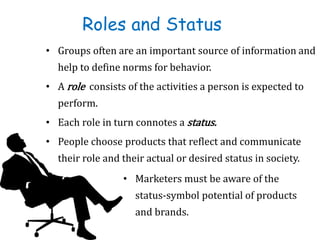 Roles and Status
• Groups often are an important source of information and
help to define norms for behavior.
• A role consists of the activities a person is expected to
perform.
• Each role in turn connotes a status.
• People choose products that reflect and communicate
their role and their actual or desired status in society.
• Marketers must be aware of the
status-symbol potential of products
and brands.
 