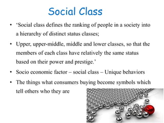 Social Class
• ‘Social class defines the ranking of people in a society into
a hierarchy of distinct status classes;
• Upper, upper-middle, middle and lower classes, so that the
members of each class have relatively the same status
based on their power and prestige.’
• Socio economic factor – social class – Unique behaviors
• The things what consumers buying become symbols which
tell others who they are
 