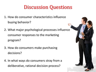 Discussion Questions
1. How do consumer characteristics influence
buying behavior?
2. What major psychological processes influence
consumer responses to the marketing
program?
3. How do consumers make purchasing
decisions?
4. In what ways do consumers stray from a
deliberative, rational decision process?
 