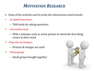 MOTIVATION RESEARCH
 Some of the methods used to probe the subconscious mind include:
 In-depth interviews
– Talk freely by asking questions
 Association tests
– With a stimulus such as word, picture to check the first thing
comes to their mind
 Projective techniques
– Pictures & designs are used
 Focus group
– Small group brought together
 