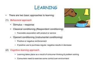 LEARNING
• There are two basic approaches to learning:
(1) Behavioral approach
• Stimulus – response
• Classical conditioning (Respondent conditioning)
• Favorable association with product or service
• Operant conditioning (instrumental conditioning)
• Positive or negative reinforcement
• If positive use to purchase regular, negative results in decrease
(2) Cognitive learning approach.
• Learning takes place as a result of consumer thinking & problem solving
• Consumers need to exercise some control over environment
 