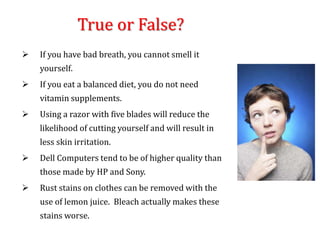 True or False?
 If you have bad breath, you cannot smell it
yourself.
 If you eat a balanced diet, you do not need
vitamin supplements.
 Using a razor with five blades will reduce the
likelihood of cutting yourself and will result in
less skin irritation.
 Dell Computers tend to be of higher quality than
those made by HP and Sony.
 Rust stains on clothes can be removed with the
use of lemon juice. Bleach actually makes these
stains worse.
 