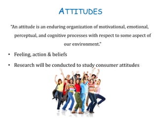 ATTITUDES
“An attitude is an enduring organization of motivational, emotional,
perceptual, and cognitive processes with respect to some aspect of
our environment.”
• Feeling, action & beliefs
• Research will be conducted to study consumer attitudes
 