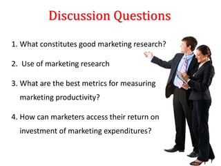 Discussion Questions
1. What constitutes good marketing research?
2. Use of marketing research
3. What are the best metrics for measuring
marketing productivity?
4. How can marketers access their return on
investment of marketing expenditures?
 