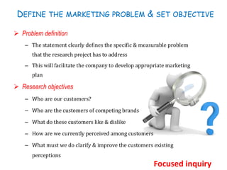 DEFINE THE MARKETING PROBLEM & SET OBJECTIVE
 Problem definition
– The statement clearly defines the specific & measurable problem
that the research project has to address
– This will facilitate the company to develop appropriate marketing
plan
 Research objectives
– Who are our customers?
– Who are the customers of competing brands
– What do these customers like & dislike
– How are we currently perceived among customers
– What must we do clarify & improve the customers existing
perceptions
Focused inquiry
 