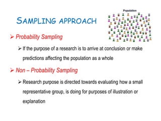 SAMPLING APPROACH
 Probability Sampling
If the purpose of a research is to arrive at conclusion or make
predictions affecting the population as a whole
 Non – Probability Sampling
Research purpose is directed towards evaluating how a small
representative group, is doing for purposes of illustration or
explanation
 