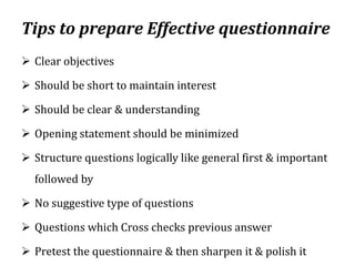 Tips to prepare Effective questionnaire
 Clear objectives
 Should be short to maintain interest
 Should be clear & understanding
 Opening statement should be minimized
 Structure questions logically like general first & important
followed by
 No suggestive type of questions
 Questions which Cross checks previous answer
 Pretest the questionnaire & then sharpen it & polish it
 